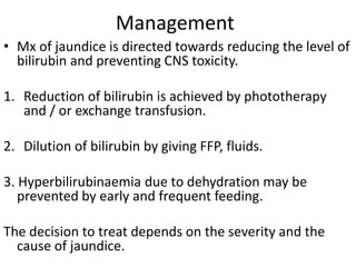 Management
• Mx of jaundice is directed towards reducing the level of
bilirubin and preventing CNS toxicity.
1. Reduction of bilirubin is achieved by phototherapy
and / or exchange transfusion.
2. Dilution of bilirubin by giving FFP, fluids.
3. Hyperbilirubinaemia due to dehydration may be
prevented by early and frequent feeding.
The decision to treat depends on the severity and the
cause of jaundice.
 