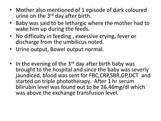 • Mother also mentioned of 1 episode of dark coloured
urine on the 3rd day after birth.
• Baby was said to be lethargic where the mother had to
wake him up during the feeds.
• No difficulty in feeding , excessive crying, fever or
discharge from the umbilicus noted.
• Urine output, Bowel output normal.
• In the evening of the 3rd day after birth baby was
brought to the hospital and since the baby was severly
jaundiced, blood was sent for FBC,CRP,SBR,GP,DCT and
started on triple phototherapy. After 1 hr serum
bilirubin level was found out to be 26.46mg/dl which
was above the exchange transfusion level.
 