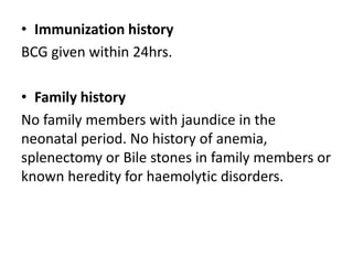 • Immunization history
BCG given within 24hrs.
• Family history
No family members with jaundice in the
neonatal period. No history of anemia,
splenectomy or Bile stones in family members or
known heredity for haemolytic disorders.
 