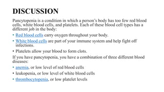 DISCUSSION
Pancytopenia is a condition in which a person’s body has too few red blood
cells, white blood cells, and platelets. Each of these blood cell types has a
different job in the body:
• Red blood cells carry oxygen throughout your body.
• White blood cells are part of your immune system and help fight off
infections.
• Platelets allow your blood to form clots.
If you have pancytopenia, you have a combination of three different blood
diseases:
• anemia, or low level of red blood cells
• leukopenia, or low level of white blood cells
• thrombocytopenia, or low platelet levels
 