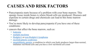 CAUSES AND RISK FACTORS
• Pancytopenia starts because of a problem with your bone marrow. This
spongy tissue inside bones is where blood cells are produced. Diseases and
exposure to certain drugs and chemicals can lead to this bone marrow
damage.
• You’re more likely to develop pancytopenia if you have one of these
conditions:
• cancers that affect the bone marrow, such as:
• leukemia
• multiple myeloma
• Hodgkin’s or non-Hodgkin’s lymphoma
• myelodysplastic syndromes
• megaloblastic anemia, a condition in which your body produces larger-than-normal,
immature red blood cells and you have a low red blood cell count
 