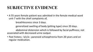 SUBJECTIVE EVIDENCE
• A 55 years female patient was admitted in the female medical ward
unit-7 with the chief complaints of,
breathlessness since 3 days.
generalized swelling of body (pitting type) since 20 days.
abdominal distension which is followed by facial puffiness; not
associated with decreased urine output.
• Past history : k/c/o : paranoid schizophrenia from 20 years and on
regular medication.
 