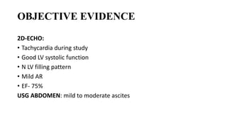 OBJECTIVE EVIDENCE
2D-ECHO:
• Tachycardia during study
• Good LV systolic function
• N LV filling pattern
• Mild AR
• EF- 75%
USG ABDOMEN: mild to moderate ascites
 