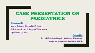 CASE PRESENTATION ON
PAEDIATRICS
Presented By
Meraj Fatima, PharmD 4th Year.
Sultan-ul-Uloom College of Pharmacy
Hyderabad, India.
Guided by
Dr. S P Srinivas Nayak, Assistant Professor
Dept. of Pharmacy Practice, SUCP
 