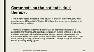 Comments on the patient’s drug
therapy :
• The morphine dose is incorrect. If the infusion is prepared as directed, 1mL/h will
actually provide 100μcg/kg/h. This is a 10-fold overdose which is a medication error
frequently seen in children.
• There is a need to consider how to administer the appropriate rectal dose of
paracetamol to this child. Often post appendicectomy patients will need to be nil by
mouth for several days. Rectal bioavailability is lower than oral bioavailability and
there may be a need to consider giving a larger rather than smaller paracetamol dose,
that is, possibly 250mg/rectum 8 hourly rather than 125mg 6 hourly, for up to 48h,
but not exceeding 90mg/kg/day.
Dept. of pharmacy practice, SUCP, HYDERABAD 12
 
