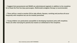 • Suggest that paracetamol and NSAID are administered regularly in addition to the morphine
for at least the first few days post-surgery. Multimodal analgesic therapy is recommended.
• There will be a need to monitor CS for side effects. Nausea, vomiting and pruritus all occur
frequently with morphine but can be treated/prevented.
• Young children are particularly susceptible to developing myoclonic jerks with morphine.
These are often worrying for parents but resolve on withdrawal of the morphine.
Dept. of pharmacy practice, SUCP, HYDERABAD 13
 