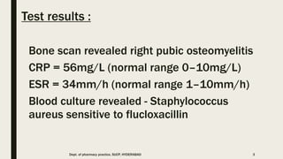 Test results :
Bone scan revealed right pubic osteomyelitis
CRP = 56mg/L (normal range 0–10mg/L)
ESR = 34mm/h (normal range 1–10mm/h)
Blood culture revealed - Staphylococcus
aureus sensitive to flucloxacillin
Dept. of pharmacy practice, SUCP, HYDERABAD 3
 