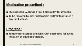 Medication prescribed :
■ Flucloxacillin i.v. 800mg four times a day for 2 weeks.
■ To be followed by oral flucloxacillin 800mg four times a
day for 4 weeks.
Progress :
■ Temperature settled and ESR/CRP decreased following
initiation of antibiotic therapy.
Dept. of pharmacy practice, SUCP, HYDERABAD 4
 