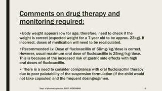 Comments on drug therapy and
monitoring required:
•Body weight appears low for age; therefore, need to check if the
weight is correct (expected weight for a 7-year old to be approx. 23kg). If
incorrect, doses of medication will need to be recalculated.
•Recommended i.v. Dose of flucloxacillin of 50mg/kg/dose is correct.
However, usual maximum oral dose of flucloxacillin is 25mg/kg/dose.
This is because of the increased risk of gastric side effects with high
oral doses of flucloxacillin.
• There is a need to consider compliance with oral flucloxacillin therapy
due to poor palatability of the suspension formulation (if the child would
not take capsules) and the frequent dosingregimen.
Dept. of pharmacy practice, SUCP, HYDERABAD 6
 