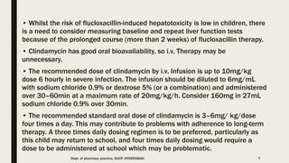 • Whilst the risk of flucloxacillin-induced hepatotoxicity is low in children, there
is a need to consider measuring baseline and repeat liver function tests
because of the prolonged course (more than 2 weeks) of flucloxacillin therapy.
• Clindamycin has good oral bioavailability, so i.v. Therapy may be
unnecessary.
• The recommended dose of clindamycin by i.v. Infusion is up to 10mg/kg
dose 6 hourly in severe infection. The infusion should be diluted to 6mg/mL
with sodium chloride 0.9% or dextrose 5% (or a combination) and administered
over 30–60min at a maximum rate of 20mg/kg/h. Consider 160mg in 27mL
sodium chloride 0.9% over 30min.
• The recommended standard oral dose of clindamycin is 3–6mg/ kg/dose
four times a day. This may contribute to problems with adherence to long-term
therapy. A three times daily dosing regimen is to be preferred, particularly as
this child may return to school, and four times daily dosing would require a
dose to be administered at school which may be problematic.
Dept. of pharmacy practice, SUCP, HYDERABAD 7
 