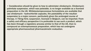 • Consideration should be given to how to administer clindamycin. Clindamycin
palmitate suspension, which was palatable, is no longer available as a licensed
preparation in the UK. Whilstextemporaneous formulations are available that
use clindamycin - hydrochloride capsules, the palatability of the resultan
suspension is a major concern, particularly given the prolonged course of
therapy. A 75mg/5mL suspension, licensed in Belgium, can be imported. From
a safety and efficacy perspective it is preferable to use such a product, which
has been through a regulatory process similar to that of the UK, than to
compound an extemporaneous preparation, which has not undergone
appropriate pharmaceutical/pharmacokinetic evaluation.
Dept. of pharmacy practice, SUCP, HYDERABAD 8
 