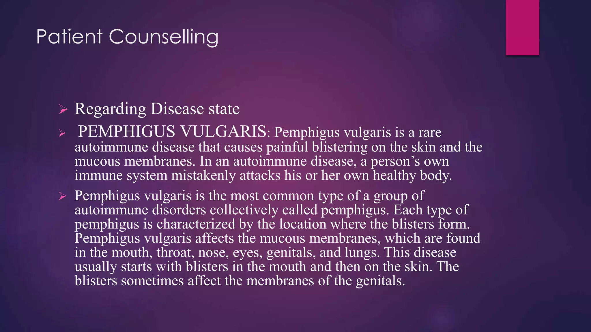 Patient Counselling
 Regarding Disease state
 PEMPHIGUS VULGARIS: Pemphigus vulgaris is a rare
autoimmune disease that causes painful blistering on the skin and the
mucous membranes. In an autoimmune disease, a person’s own
immune system mistakenly attacks his or her own healthy body.
 Pemphigus vulgaris is the most common type of a group of
autoimmune disorders collectively called pemphigus. Each type of
pemphigus is characterized by the location where the blisters form.
Pemphigus vulgaris affects the mucous membranes, which are found
in the mouth, throat, nose, eyes, genitals, and lungs. This disease
usually starts with blisters in the mouth and then on the skin. The
blisters sometimes affect the membranes of the genitals.
 