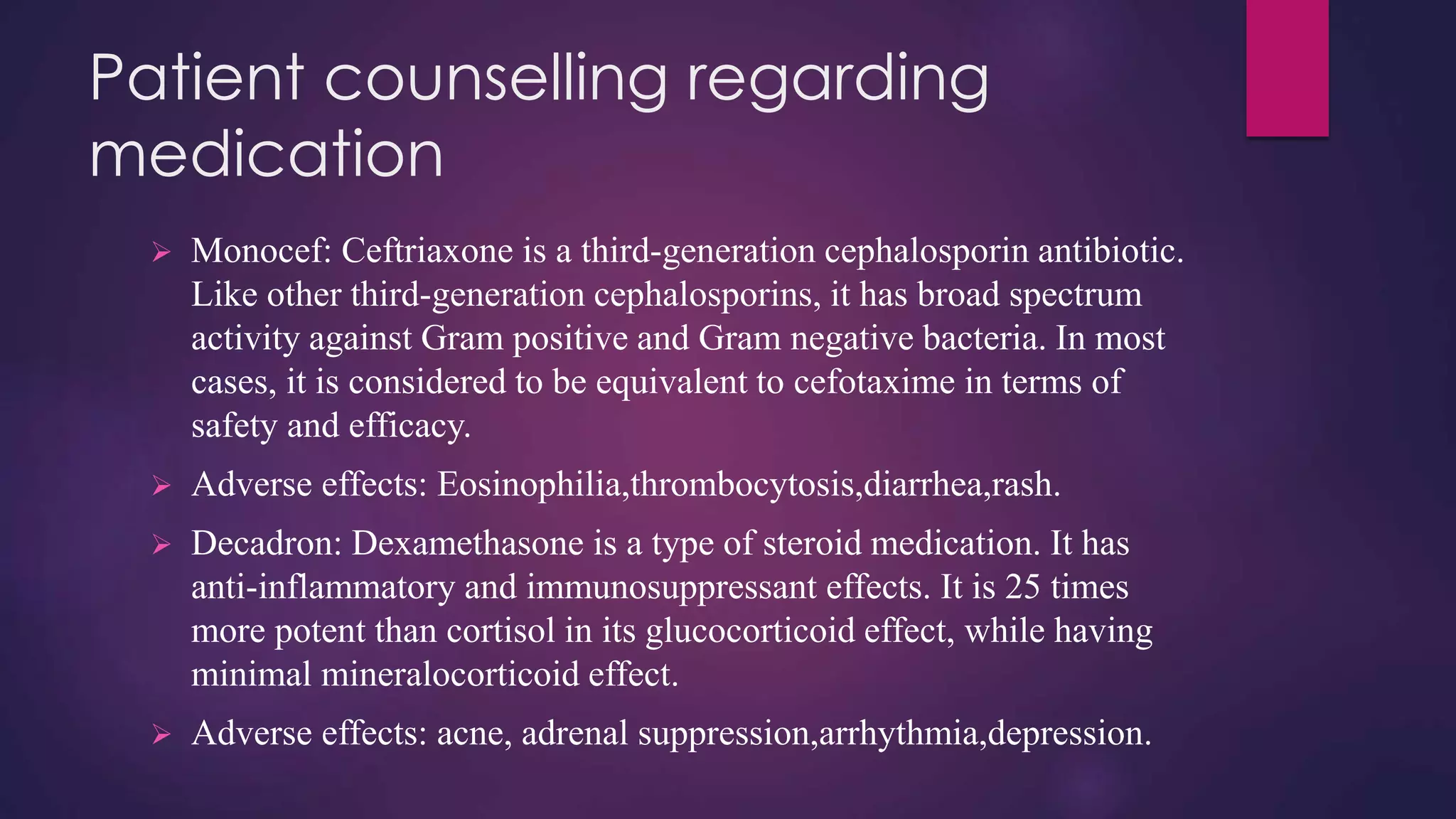 Patient counselling regarding
medication
 Monocef: Ceftriaxone is a third-generation cephalosporin antibiotic.
Like other third-generation cephalosporins, it has broad spectrum
activity against Gram positive and Gram negative bacteria. In most
cases, it is considered to be equivalent to cefotaxime in terms of
safety and efficacy.
 Adverse effects: Eosinophilia,thrombocytosis,diarrhea,rash.
 Decadron: Dexamethasone is a type of steroid medication. It has
anti-inflammatory and immunosuppressant effects. It is 25 times
more potent than cortisol in its glucocorticoid effect, while having
minimal mineralocorticoid effect.
 Adverse effects: acne, adrenal suppression,arrhythmia,depression.
 