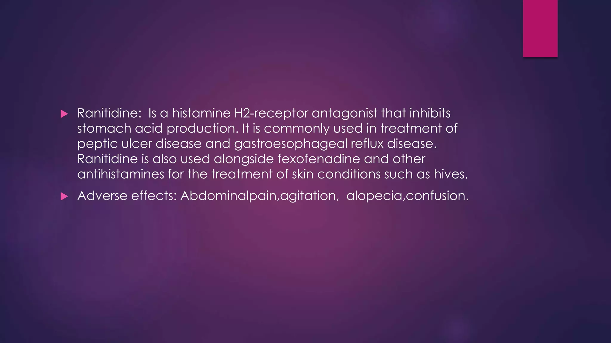 Ranitidine: Is a histamine H2-receptor antagonist that inhibits
stomach acid production. It is commonly used in treatment of
peptic ulcer disease and gastroesophageal reflux disease.
Ranitidine is also used alongside fexofenadine and other
antihistamines for the treatment of skin conditions such as hives.
 Adverse effects: Abdominalpain,agitation, alopecia,confusion.
 