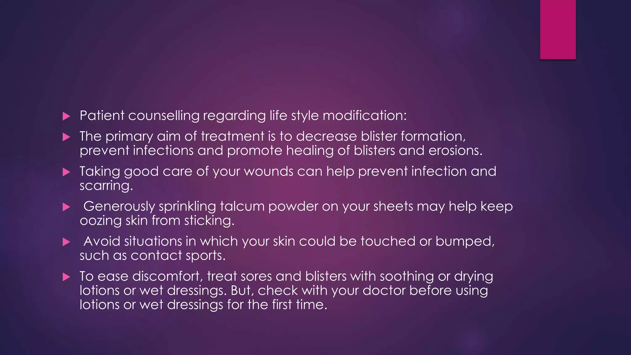  Patient counselling regarding life style modification:
 The primary aim of treatment is to decrease blister formation,
prevent infections and promote healing of blisters and erosions.
 Taking good care of your wounds can help prevent infection and
scarring.
 Generously sprinkling talcum powder on your sheets may help keep
oozing skin from sticking.
 Avoid situations in which your skin could be touched or bumped,
such as contact sports.
 To ease discomfort, treat sores and blisters with soothing or drying
lotions or wet dressings. But, check with your doctor before using
lotions or wet dressings for the first time.
 
