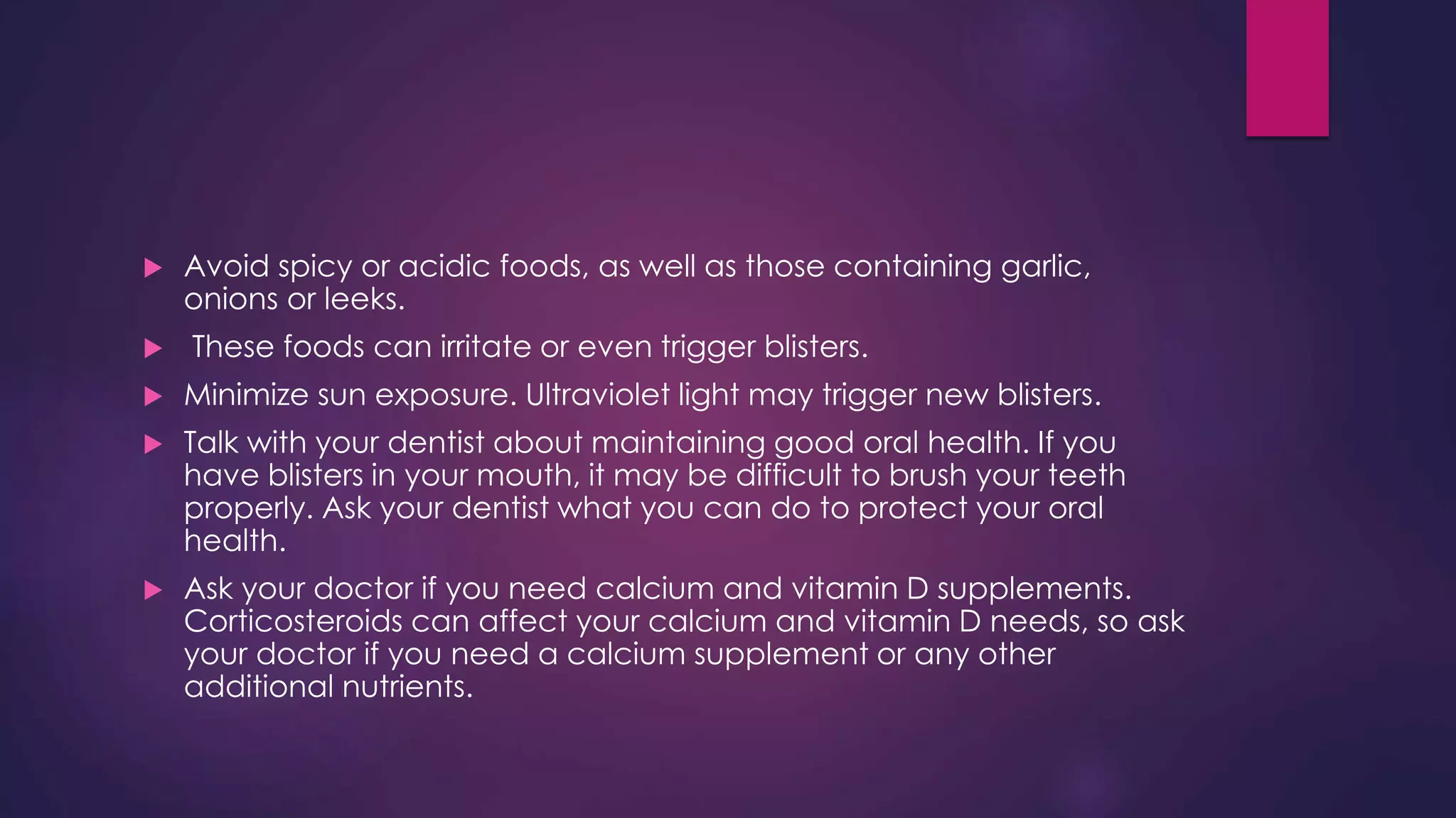  Avoid spicy or acidic foods, as well as those containing garlic,
onions or leeks.
 These foods can irritate or even trigger blisters.
 Minimize sun exposure. Ultraviolet light may trigger new blisters.
 Talk with your dentist about maintaining good oral health. If you
have blisters in your mouth, it may be difficult to brush your teeth
properly. Ask your dentist what you can do to protect your oral
health.
 Ask your doctor if you need calcium and vitamin D supplements.
Corticosteroids can affect your calcium and vitamin D needs, so ask
your doctor if you need a calcium supplement or any other
additional nutrients.
 
