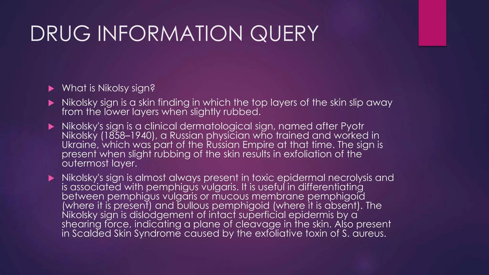 DRUG INFORMATION QUERY
 What is Nikolsy sign?
 Nikolsky sign is a skin finding in which the top layers of the skin slip away
from the lower layers when slightly rubbed.
 Nikolsky's sign is a clinical dermatological sign, named after Pyotr
Nikolsky (1858–1940), a Russian physician who trained and worked in
Ukraine, which was part of the Russian Empire at that time. The sign is
present when slight rubbing of the skin results in exfoliation of the
outermost layer.
 Nikolsky's sign is almost always present in toxic epidermal necrolysis and
is associated with pemphigus vulgaris. It is useful in differentiating
between pemphigus vulgaris or mucous membrane pemphigoid
(where it is present) and bullous pemphigoid (where it is absent). The
Nikolsky sign is dislodgement of intact superficial epidermis by a
shearing force, indicating a plane of cleavage in the skin. Also present
in Scalded Skin Syndrome caused by the exfoliative toxin of S. aureus.
 