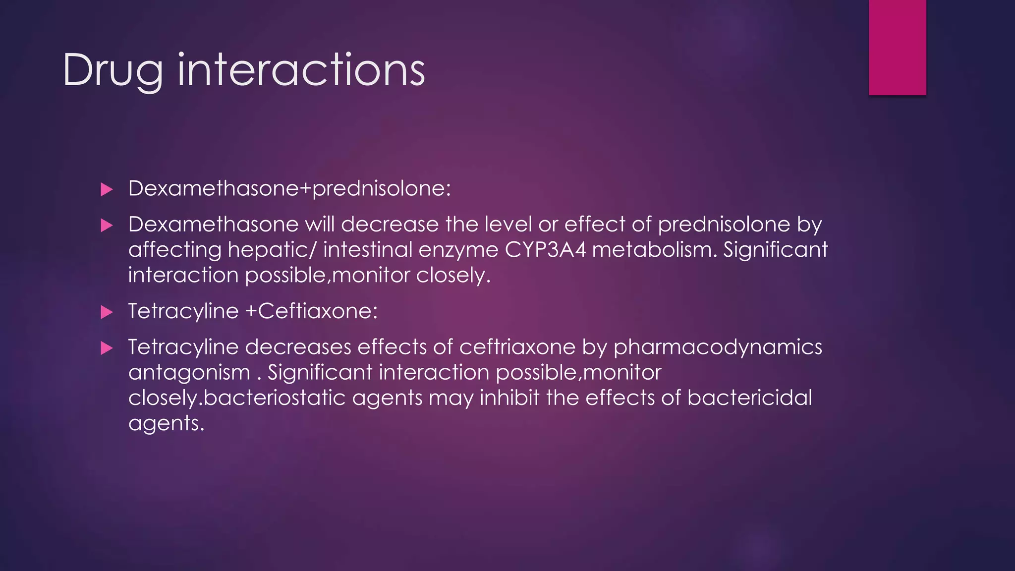 Drug interactions
 Dexamethasone+prednisolone:
 Dexamethasone will decrease the level or effect of prednisolone by
affecting hepatic/ intestinal enzyme CYP3A4 metabolism. Significant
interaction possible,monitor closely.
 Tetracyline +Ceftiaxone:
 Tetracyline decreases effects of ceftriaxone by pharmacodynamics
antagonism . Significant interaction possible,monitor
closely.bacteriostatic agents may inhibit the effects of bactericidal
agents.
 