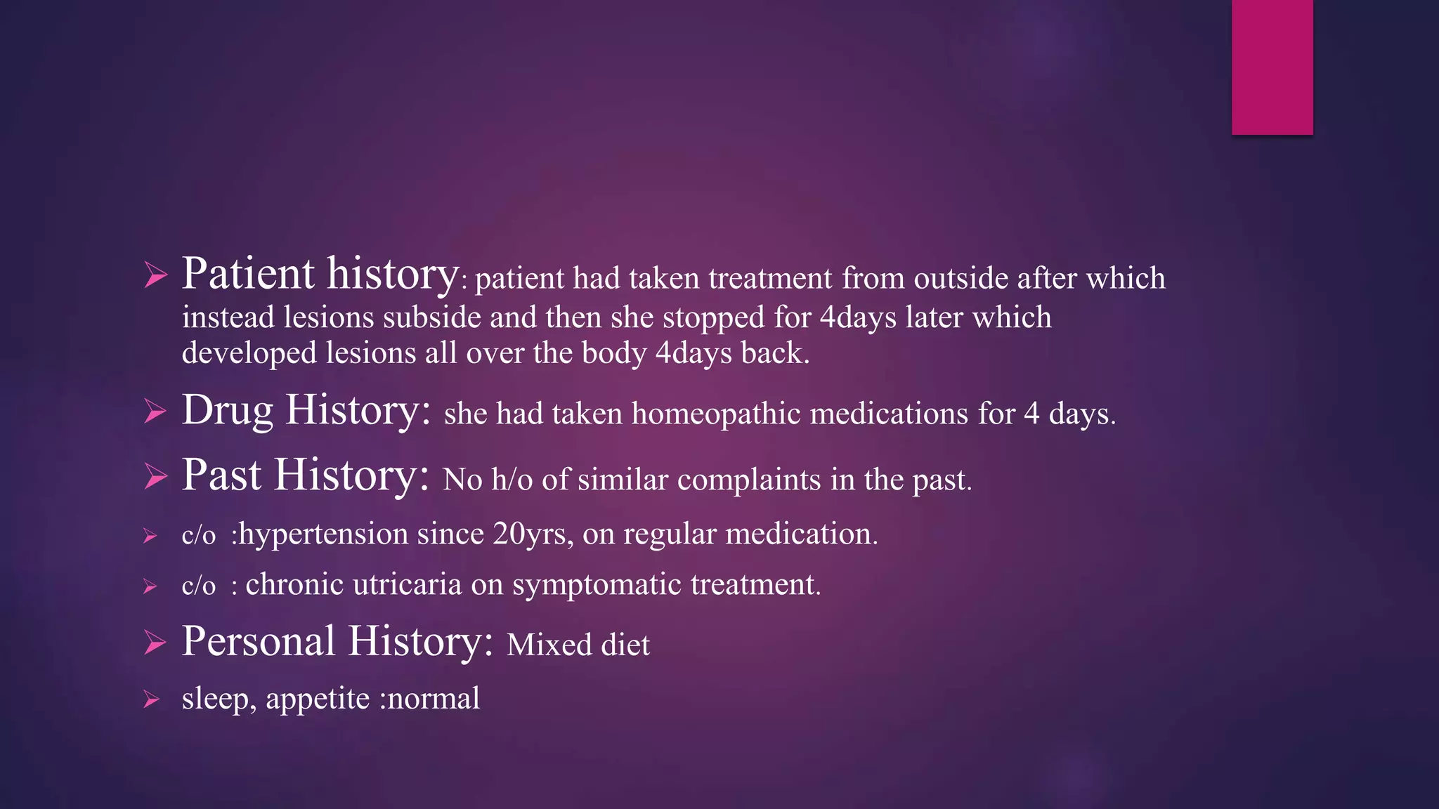  Patient history: patient had taken treatment from outside after which
instead lesions subside and then she stopped for 4days later which
developed lesions all over the body 4days back.
 Drug History: she had taken homeopathic medications for 4 days.
 Past History: No h/o of similar complaints in the past.
 c/o :hypertension since 20yrs, on regular medication.
 c/o : chronic utricaria on symptomatic treatment.
 Personal History: Mixed diet
 sleep, appetite :normal
 