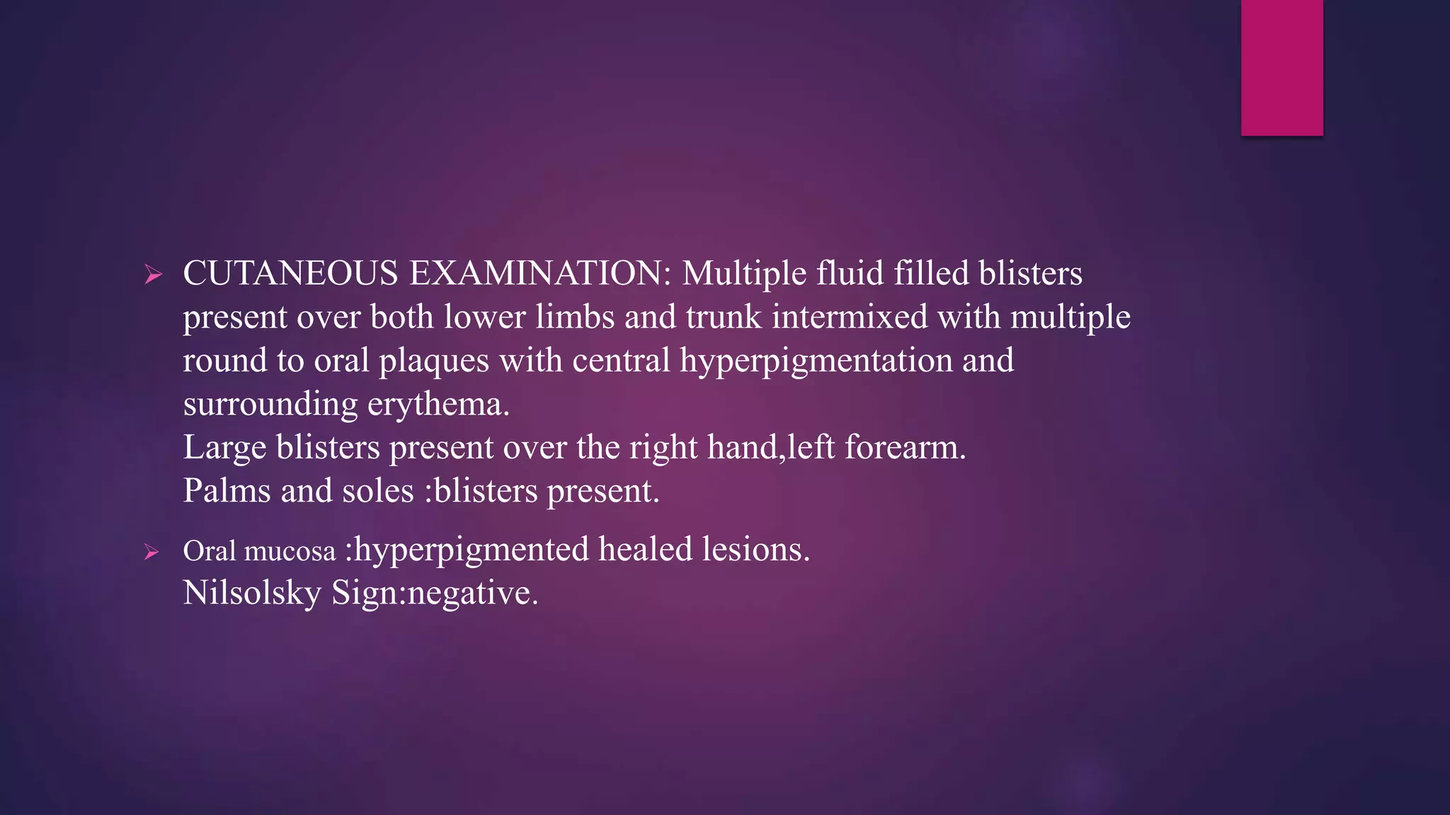  CUTANEOUS EXAMINATION: Multiple fluid filled blisters
present over both lower limbs and trunk intermixed with multiple
round to oral plaques with central hyperpigmentation and
surrounding erythema.
Large blisters present over the right hand,left forearm.
Palms and soles :blisters present.
 Oral mucosa :hyperpigmented healed lesions.
Nilsolsky Sign:negative.
 