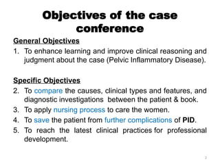 2
Objectives of the case
conference
General Objectives
1. To enhance learning and improve clinical reasoning and
judgment about the case (Pelvic Inflammatory Disease).
Specific Objectives
2. To compare the causes, clinical types and features, and
diagnostic investigations between the patient & book.
3. To apply nursing process to care the women.
4. To save the patient from further complications of PID.
5. To reach the latest clinical practices for professional
development.
 