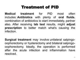 20
Treatment of PID
Medical treatment for PID most often
includes: Antibiotics with plenty of oral fluids.
combination of antibiotics to start immediately, partner
also. After receiving lab test results, might adjust
prescription to better match what's causing the
infection.
Surgical treatment may involve unilateral salpingo-
oophorectomy or hysterectomy and bilateral salpingo-
oophorectomy. Ideally, the operation is performed
after the acute infection and inflammation have
resolved.
 