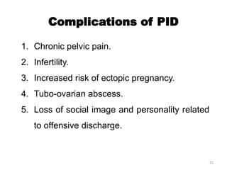 22
Complications of PID
1. Chronic pelvic pain.
2. Infertility.
3. Increased risk of ectopic pregnancy.
4. Tubo-ovarian abscess.
5. Loss of social image and personality related
to offensive discharge.
 