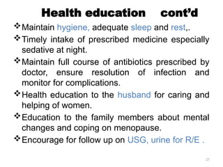 27
Health education cont’d
Maintain hygiene, adequate sleep and rest,.
Timely intake of prescribed medicine especially
sedative at night.
Maintain full course of antibiotics prescribed by
doctor, ensure resolution of infection and
monitor for complications.
Health education to the husband for caring and
helping of women.
Education to the family members about mental
changes and coping on menopause.
Encourage for follow up on USG, urine for R/E .
 