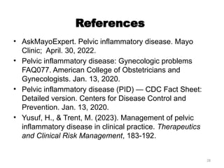 28
References
• AskMayoExpert. Pelvic inflammatory disease. Mayo
Clinic; April. 30, 2022.
• Pelvic inflammatory disease: Gynecologic problems
FAQ077. American College of Obstetricians and
Gynecologists. Jan. 13, 2020.
• Pelvic inflammatory disease (PID) — CDC Fact Sheet:
Detailed version. Centers for Disease Control and
Prevention. Jan. 13, 2020.
• Yusuf, H., & Trent, M. (2023). Management of pelvic
inflammatory disease in clinical practice. Therapeutics
and Clinical Risk Management, 183-192.
 