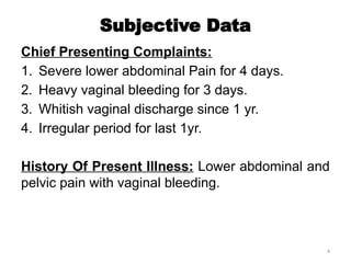 4
Subjective Data
Chief Presenting Complaints:
1. Severe lower abdominal Pain for 4 days.
2. Heavy vaginal bleeding for 3 days.
3. Whitish vaginal discharge since 1 yr.
4. Irregular period for last 1yr.
History Of Present Illness: Lower abdominal and
pelvic pain with vaginal bleeding.
 