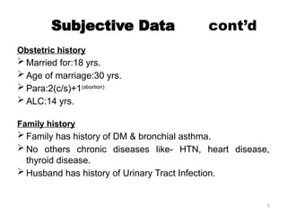 6
Subjective Data cont’d
Obstetric history
 Married for:18 yrs.
 Age of marriage:30 yrs.
 Para:2(c/s)+1(abortion)
 ALC:14 yrs.
Family history
 Family has history of DM & bronchial asthma.
 No others chronic diseases like- HTN, heart disease,
thyroid disease.
 Husband has history of Urinary Tract Infection.
 