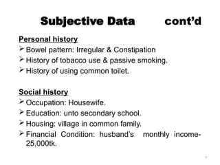7
Subjective Data cont’d
Personal history
 Bowel pattern: Irregular & Constipation
 History of tobacco use & passive smoking.
 History of using common toilet.
Social history
 Occupation: Housewife.
 Education: unto secondary school.
 Housing: village in common family.
 Financial Condition: husband’s monthly income-
25,000tk.
 