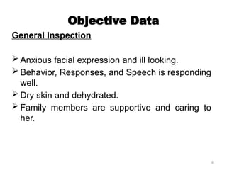 8
Objective Data
General Inspection
 Anxious facial expression and ill looking.
 Behavior, Responses, and Speech is responding
well.
 Dry skin and dehydrated.
 Family members are supportive and caring to
her.
 
