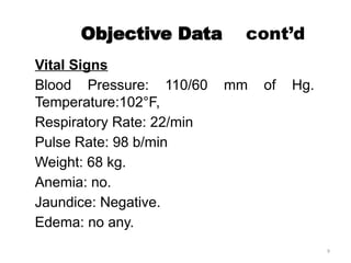 9
Objective Data cont’d
Vital Signs
Blood Pressure: 110/60 mm of Hg.
Temperature:102°F,
Respiratory Rate: 22/min
Pulse Rate: 98 b/min
Weight: 68 kg.
Anemia: no.
Jaundice: Negative.
Edema: no any.
 