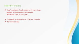  Chief complaints: A male patient of 50 years of age
admitted in acute medical care unit with
IP NO:19012/202 on 19/12/2021
 2 Episodes of seizures on 19/12/2021 at 10:30AM
 Fever since 2 days
 