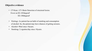 Objective evidence
• CT-Scan : CT- Brain Detection of structural lesion.
Fever on D1-103degreeF
D2-100degreeF
• Etiology: As patient has an habit of smoking and consumption
of alcohol. So, the patient may have chances of getting seizures.
• Alcohol- 90ml since 10years.
• Smoking- 2 cigrattes/day since 10years.
 