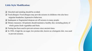  Alocohol and smoking should be avoided.
 Food allergies: Food allergies may provide seizures in childrens who also have
migraine headaches, hyperactive behaviour.
 Inadequate or fragmented sleepcan set off seizures in many people.
 Dietary measures: All patients should maintain a healthy diet, including plenty of
whole grains fresh vegetables and fruits.
 Fasting has been used to prevent seizures since ancient times.
 In 1920, A high-fat, no-sugar, low protien diet, known as a ketogenic diet, was used
to prevent seizures.
 