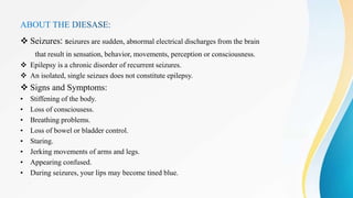  Seizures: seizures are sudden, abnormal electrical discharges from the brain
that result in sensation, behavior, movements, perception or consciousness.
 Epilepsy is a chronic disorder of recurrent seizures.
 An isolated, single seizues does not constitute epilepsy.
 Signs and Symptoms:
• Stiffening of the body.
• Loss of consciousess.
• Breathing problems.
• Loss of bowel or bladder control.
• Staring.
• Jerking movements of arms and legs.
• Appearing confused.
• During seizures, your lips may become tined blue.
 