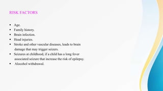 RISK FACTORS
 Age.
 Family history.
 Brain infection.
 Head injuries.
 Stroke and other vascular diseases, leads to brain
damage that may trigger seizers.
 Seizures at childhood, if a child has a long fever
associated seizure that increase the risk of epilepsy.
 Alocohol withdrawal.
 