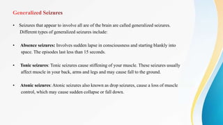 • Seizures that appear to involve all are of the brain are called generalized seizures.
Different types of generalized seizures include:
• Absence seizures: Involves sudden lapse in consciousness and starting blankly into
space. The episodes last less than 15 seconds.
• Tonic seizures: Tonic seizures cause stiffening of your muscle. These seizures usually
affect muscle in your back, arms and legs and may cause fall to the ground.
• Atonic seizures: Atonic seizures also known as drop seizures, cause a loss of muscle
control, which may cause sudden collapse or fall down.
 