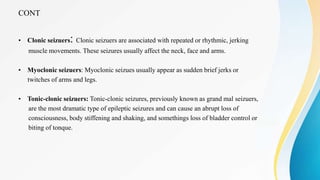 CONT
• Clonic seizuers: Clonic seizuers are associated with repeated or rhythmic, jerking
muscle movements. These seizures usually affect the neck, face and arms.
• Myoclonic seizuers: Myoclonic seizues usually appear as sudden brief jerks or
twitches of arms and legs.
• Tonic-clonic seizuers: Tonic-clonic seizures, previously known as grand mal seizuers,
are the most dramatic type of epileptic seizures and can cause an abrupt loss of
consciousness, body stiffening and shaking, and somethings loss of bladder control or
biting of tonque.
 