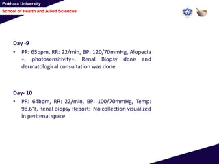 Pokhara University
School of Health and Allied Sciences
Day -9
• PR: 65bpm, RR: 22/min, BP: 120/70mmHg, Alopecia
+, photosensitivity+, Renal Biopsy done and
dermatological consultation was done
Day- 10
• PR: 64bpm, RR: 22/min, BP: 100/70mmHg, Temp:
98.6°F, Renal Biopsy Report: No collection visualized
in perirenal space
 