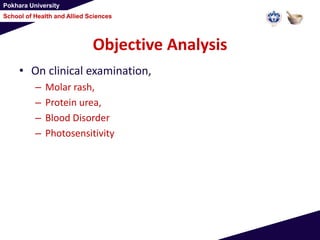 Pokhara University
School of Health and Allied Sciences
Objective Analysis
• On clinical examination,
– Molar rash,
– Protein urea,
– Blood Disorder
– Photosensitivity
 