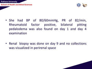 Pokhara University
School of Health and Allied Sciences
• She had BP of 80/60mmHg, PR of 82/min,
Rheumatoid factor positive, bilateral pitting
pedalodema was also found on day 1 and day 4
examination
• Renal biopsy was done on day 9 and no collections
was visualized in perirenal space
 