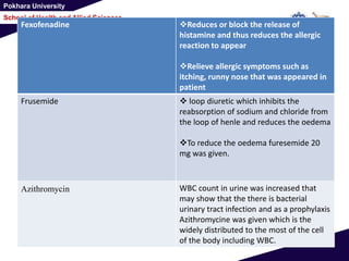 Pokhara University
School of Health and Allied Sciences
Fexofenadine Reduces or block the release of
histamine and thus reduces the allergic
reaction to appear
Relieve allergic symptoms such as
itching, runny nose that was appeared in
patient
Frusemide  loop diuretic which inhibits the
reabsorption of sodium and chloride from
the loop of henle and reduces the oedema
To reduce the oedema furesemide 20
mg was given.
Azithromycin WBC count in urine was increased that
may show that the there is bacterial
urinary tract infection and as a prophylaxis
Azithromycine was given which is the
widely distributed to the most of the cell
of the body including WBC.
 