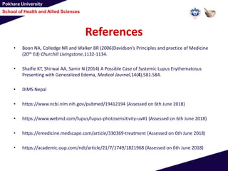 Pokhara University
School of Health and Allied Sciences
References
• Boon NA, Colledge NR and Walker BR (2006)Davidson’s Principles and practice of Medicine
(20th Ed) Churchill Livingstone,1132-1134.
• Shaifie KT, Shirwai AA, Samir N (2014) A Possible Case of Systemic Lupus Erythematosus
Presenting with Generalized Edema, Medical Journal,14(4),581.584.
• DIMS Nepal
• https://www.ncbi.nlm.nih.gov/pubmed/19412194 (Assessed on 6th June 2018)
• https://www.webmd.com/lupus/lupus-photosensitivity-uv#1 (Assessed on 6th June 2018)
• https://emedicine.medscape.com/article/330369-treatment (Assessed on 6th June 2018)
• https://academic.oup.com/ndt/article/21/7/1749/1821968 (Assessed on 6th June 2018)
 