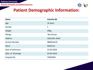 Pokhara University
School of Health and Allied Sciences
Patient Demographic Information:
Name Ashmita BK
Age 16 Years
Gender F
Weight 39Kg
Allergy Not Known
Address Lekhnath, Kaski
Contact Number 9806526125
Ward Medicine
Date of Admission 23-03-2018
Date of Discharge 02-04-2018
Hospital No 74052844
 