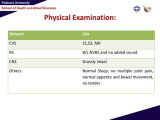 Pokhara University
School of Health and Allied Sciences
Physical Examination:
General Fair
CVS S1,S2, M0
RS B/L NVBS and no added sound
CNS Grossly intact
Others Normal Sleep, no multiple joint pain,
normal appetite and bowel movement,
no tender
 