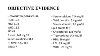 OBJECTIVE EVIDENCE
• COMPLETE BLOOD PICTURE:
HGB: 10.4
RBC: 3.78
WBC:11.2
PLT:47
B.urea: 244 mg/dl
Serum.creatinine: 8.3
PT time: 42.0 sec
INR: 3.7
• Serum calcium: 7.5 mg/dl
• Total proteins: 5.4 gm/dl
• Serum albumin: 2.9 gm/dl
Lipid profile test:
• Cholesterol : 138 mg/dl
• Triglycerides: 143 mg/dl
• HDL: 26 mg/dl
• LDL: 83 mg/dl
• VLDL : 29 mg/dl
 