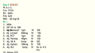 Day-2 G/6/23
Pt is c/c
Cvs- S1S2+
RS - BAE+
P/A- Soft
RBS – 60 mg/dl
Rx :-
1. NBM
2. IVF NS @ 100
ml/hr
3. Inj. Monocef
4. Inj. Levipil
5. Inj. PCT
1gm
500mg
1gm
IV
IV
IV
BD
TID
OD
6. Inj. Pantop 40gm IV OD
7. Inj. Vit K 1amp IM OD
8. Inj. Eptoin 100mg IV TID
6. Inj. Kcl 1amp IV Ns @ 4-5
hrs
 